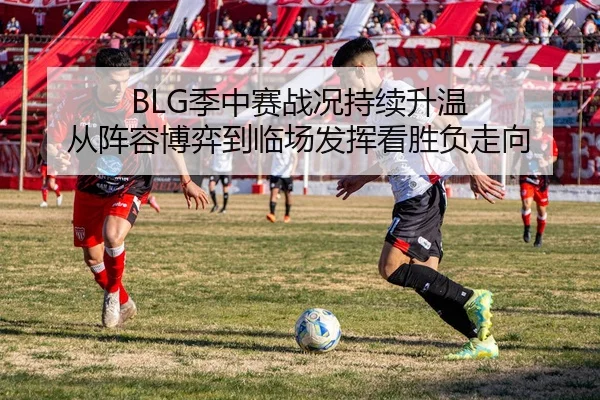 BLG季中赛战况持续升温 从阵容博弈到临场发挥看胜负走向
