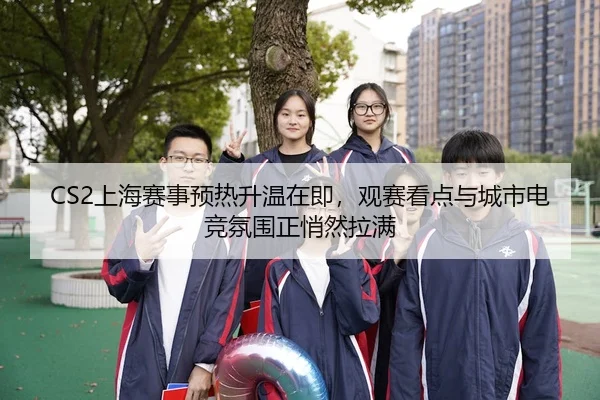 CS2上海赛事预热升温在即，观赛看点与城市电竞氛围正悄然拉满